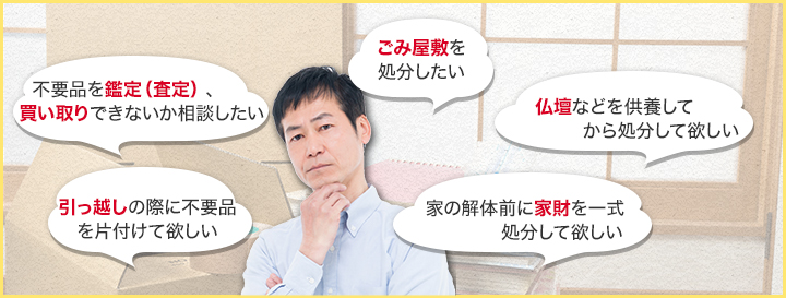 「引越の際に不用品を片付けて欲しい」「不用品を鑑定（査定）、買取出来ないか相談したい」ごみ屋敷を処分して欲しい「家の解体前の家財を一式処分してほしい」「仏壇などを供養して処分して欲しい」