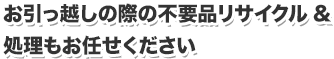 お引っ越しの際の不要品リサイクル&処理もお任せください