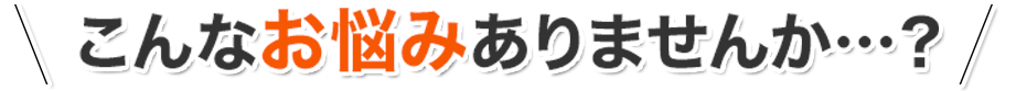 こんなお悩みありませんか…？